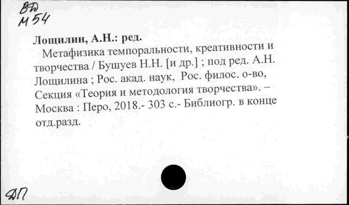 ﻿ЯП
Лощилин, А.Н.: ред.
Метафизика темпоральности, креативности творчества / Бушуев Н.Н. [и др.]; под ред. А.Н. Лощилина ; Рос. акад, наук, Рос. филос. о-во, Секция «Теория и методология творчества». Москва : Перо, 2018,- 303 с,- Библиогр. в конце отд.разд.